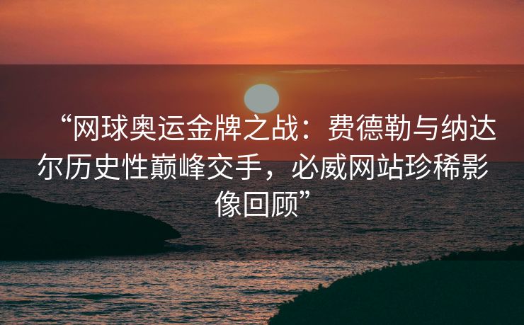 “网球奥运金牌之战：费德勒与纳达尔历史性巅峰交手，必威网站珍稀影像回顾”  第2张