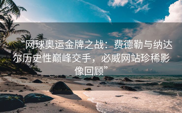 “网球奥运金牌之战：费德勒与纳达尔历史性巅峰交手，必威网站珍稀影像回顾”