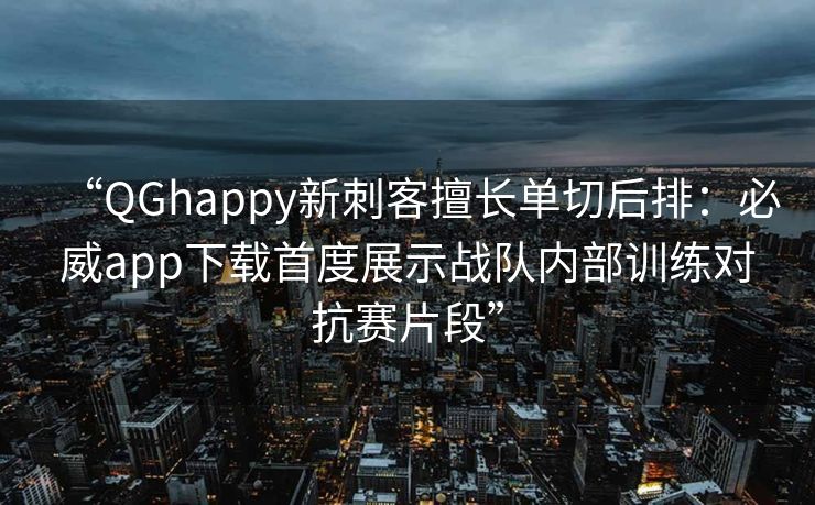 “QGhappy新刺客擅长单切后排：必威app下载首度展示战队内部训练对抗赛片段”
