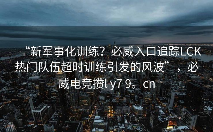 “新军事化训练？必威入口追踪LCK热门队伍超时训练引发的风波”，必威电竞攒l y7 9。cn  第2张