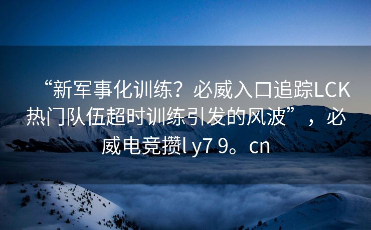 “新军事化训练？必威入口追踪LCK热门队伍超时训练引发的风波”，必威电竞攒l y7 9。cn