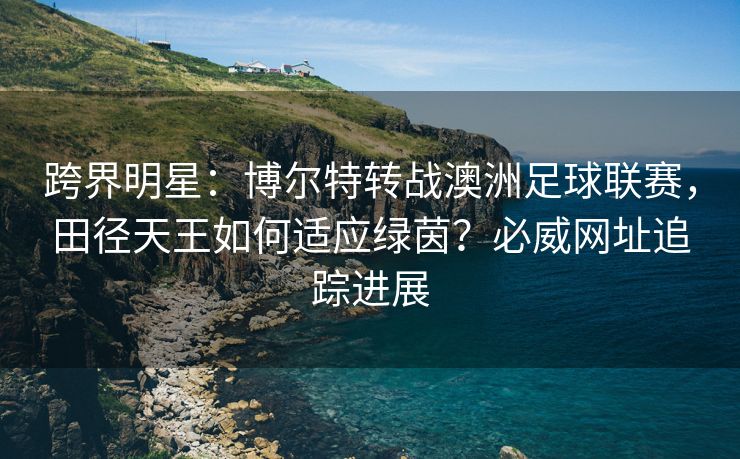 跨界明星：博尔特转战澳洲足球联赛，田径天王如何适应绿茵？必威网址追踪进展  第1张