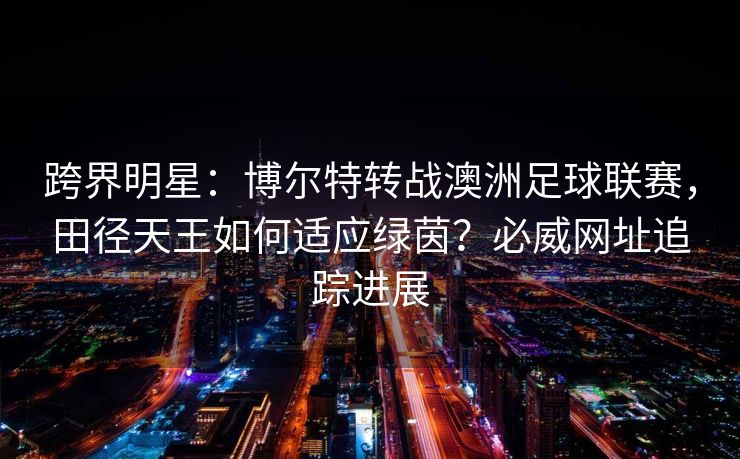 跨界明星：博尔特转战澳洲足球联赛，田径天王如何适应绿茵？必威网址追踪进展  第2张