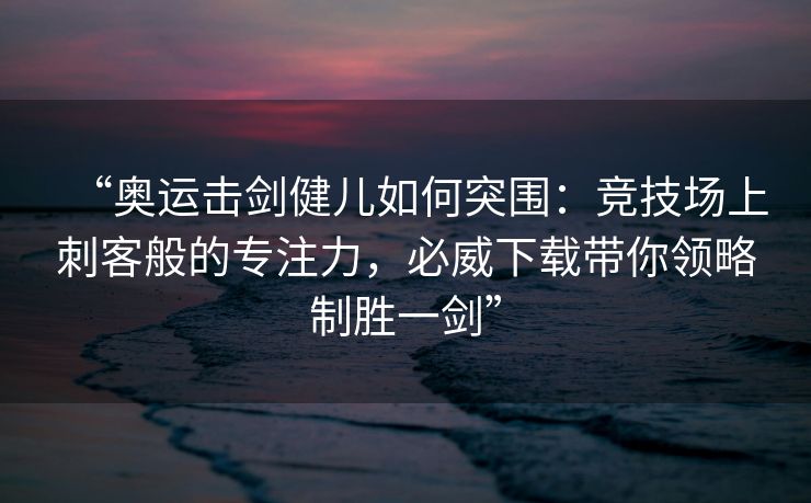 “奥运击剑健儿如何突围：竞技场上刺客般的专注力，必威下载带你领略制胜一剑”  第2张