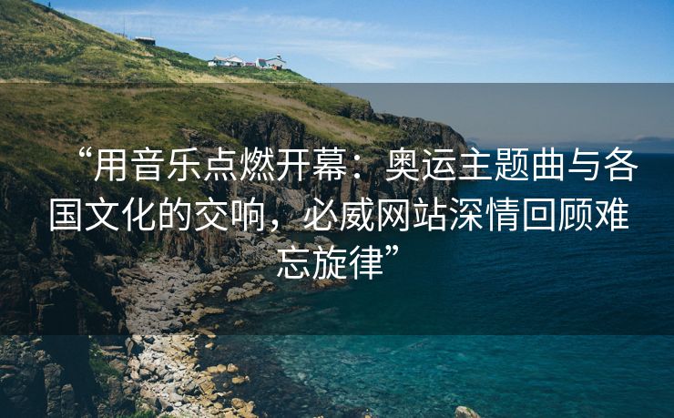 “用音乐点燃开幕：奥运主题曲与各国文化的交响，必威网站深情回顾难忘旋律”