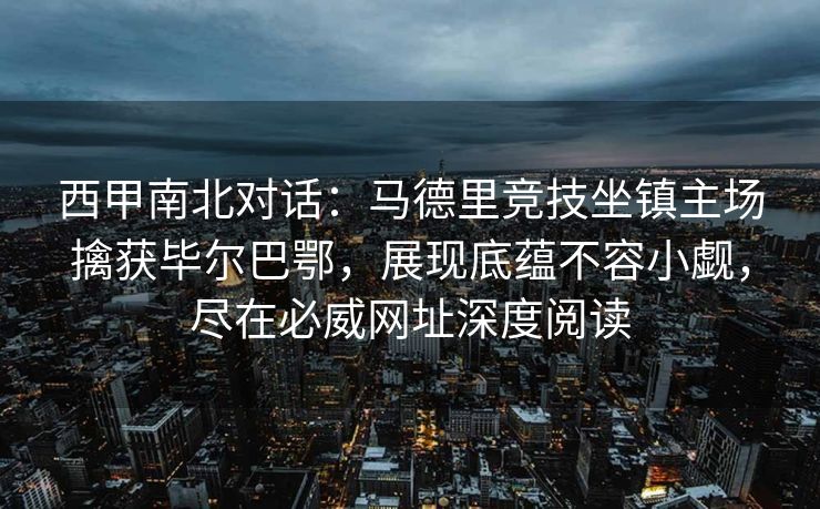 西甲南北对话：马德里竞技坐镇主场擒获毕尔巴鄂，展现底蕴不容小觑，尽在必威网址深度阅读