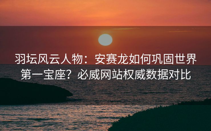 羽坛风云人物：安赛龙如何巩固世界第一宝座？必威网站权威数据对比  第2张