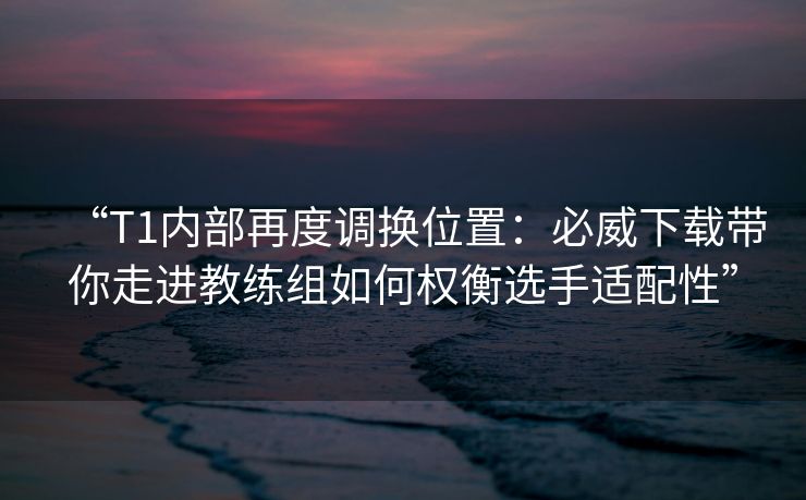 “T1内部再度调换位置：必威下载带你走进教练组如何权衡选手适配性”