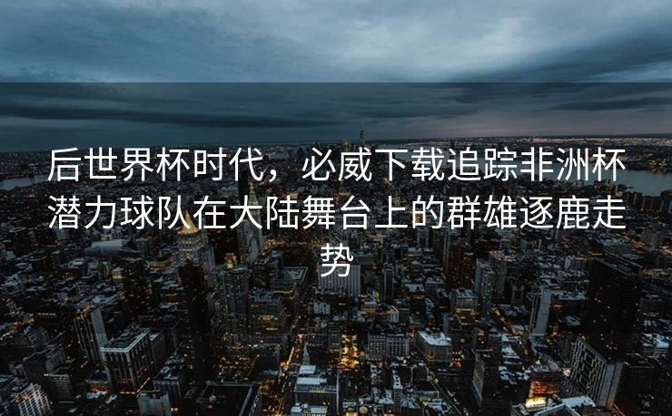 后世界杯时代，必威下载追踪非洲杯潜力球队在大陆舞台上的群雄逐鹿走势  第1张