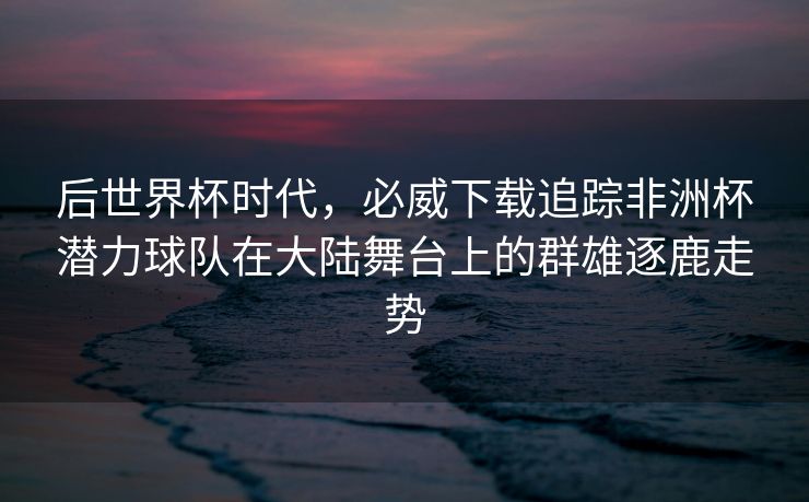 后世界杯时代，必威下载追踪非洲杯潜力球队在大陆舞台上的群雄逐鹿走势  第2张