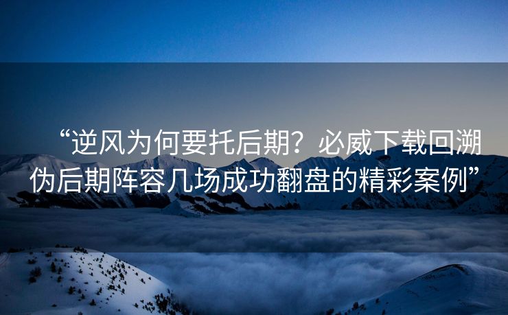 “逆风为何要托后期？必威下载回溯伪后期阵容几场成功翻盘的精彩案例”