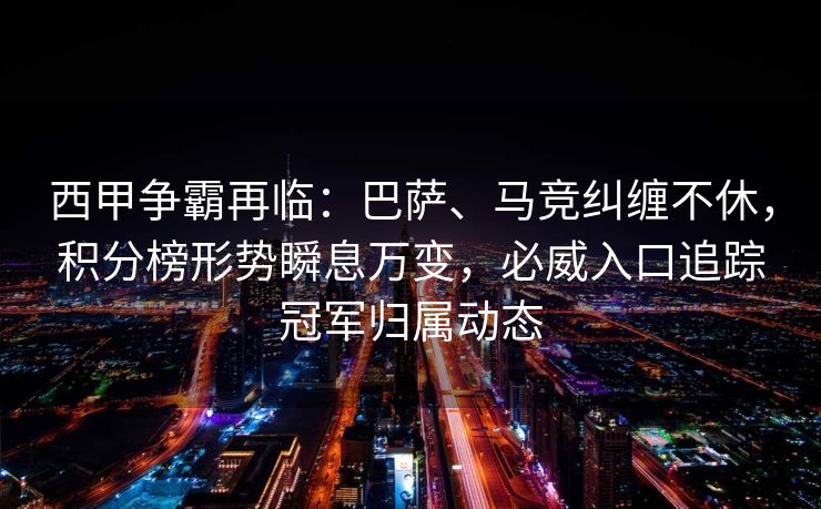 西甲争霸再临：巴萨、马竞纠缠不休，积分榜形势瞬息万变，必威入口追踪冠军归属动态