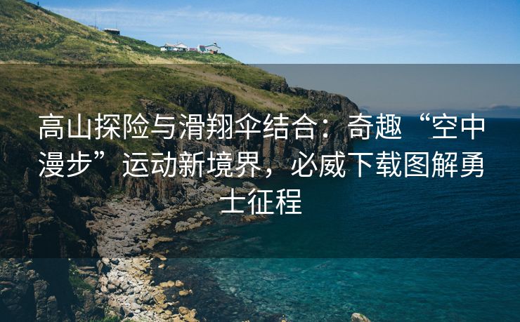 高山探险与滑翔伞结合：奇趣“空中漫步”运动新境界，必威下载图解勇士征程