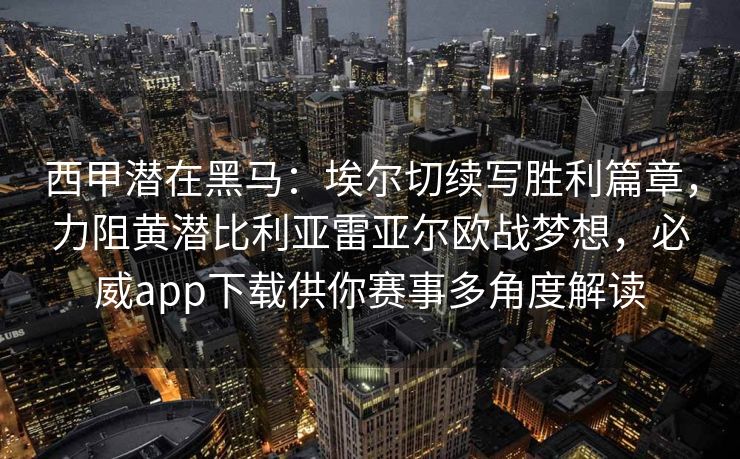 西甲潜在黑马：埃尔切续写胜利篇章，力阻黄潜比利亚雷亚尔欧战梦想，必威app下载供你赛事多角度解读