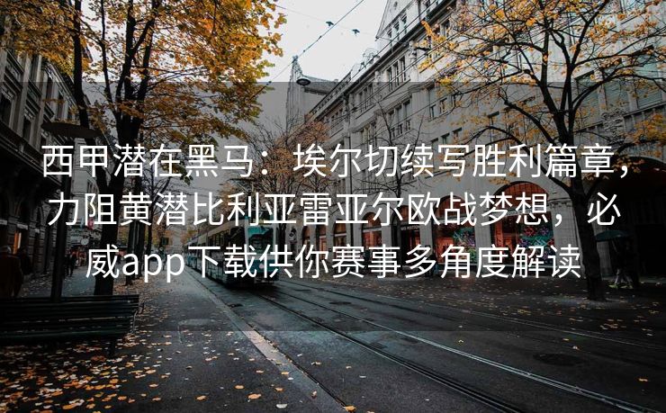 西甲潜在黑马：埃尔切续写胜利篇章，力阻黄潜比利亚雷亚尔欧战梦想，必威app下载供你赛事多角度解读  第2张