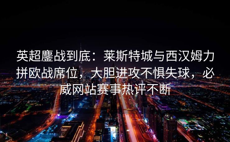 英超鏖战到底：莱斯特城与西汉姆力拼欧战席位，大胆进攻不惧失球，必威网站赛事热评不断