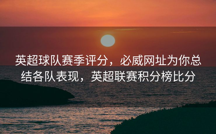 英超球队赛季评分，必威网址为你总结各队表现，英超联赛积分榜比分  第1张