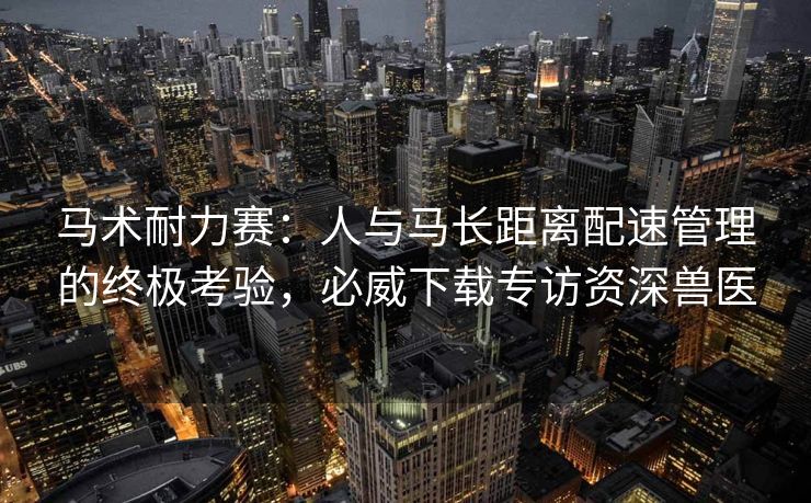 马术耐力赛：人与马长距离配速管理的终极考验，必威下载专访资深兽医  第2张