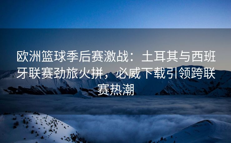 欧洲篮球季后赛激战：土耳其与西班牙联赛劲旅火拼，必威下载引领跨联赛热潮  第2张