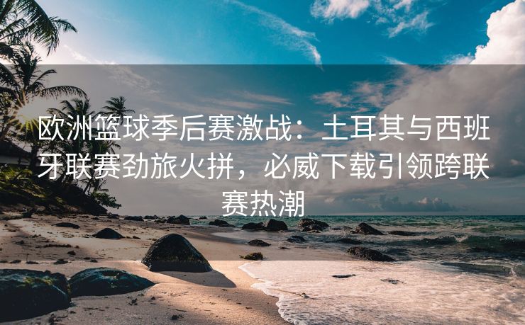 欧洲篮球季后赛激战：土耳其与西班牙联赛劲旅火拼，必威下载引领跨联赛热潮  第1张