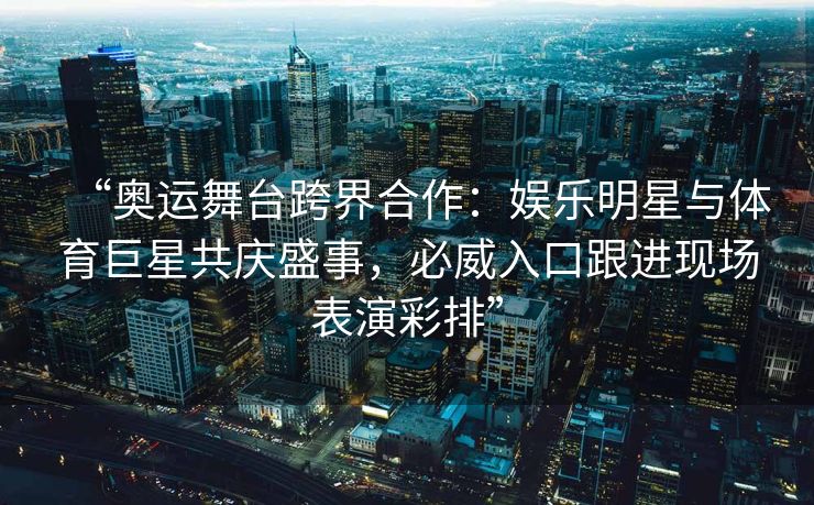 “奥运舞台跨界合作：娱乐明星与体育巨星共庆盛事，必威入口跟进现场表演彩排”