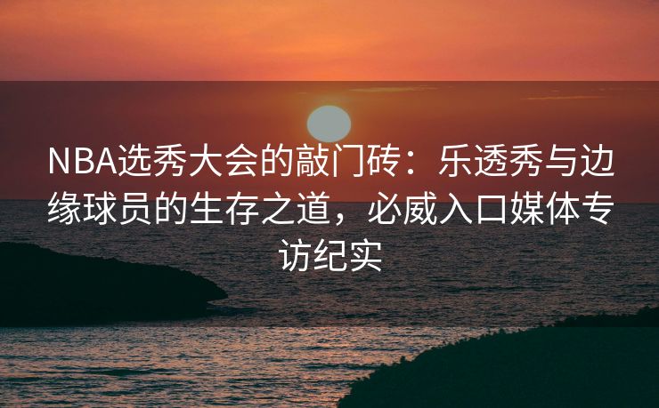 NBA选秀大会的敲门砖：乐透秀与边缘球员的生存之道，必威入口媒体专访纪实  第2张