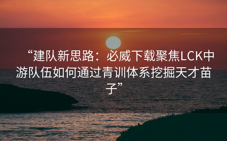 “建队新思路：必威下载聚焦LCK中游队伍如何通过青训体系挖掘天才苗子”  第2张