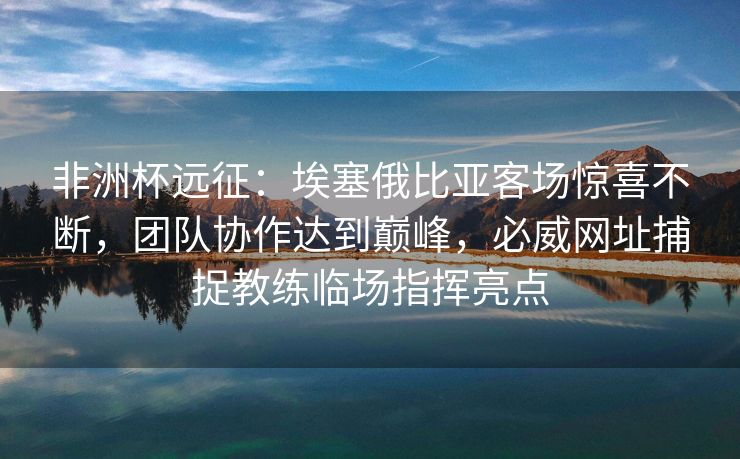 非洲杯远征：埃塞俄比亚客场惊喜不断，团队协作达到巅峰，必威网址捕捉教练临场指挥亮点
