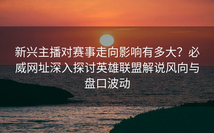 新兴主播对赛事走向影响有多大？必威网址深入探讨英雄联盟解说风向与盘口波动