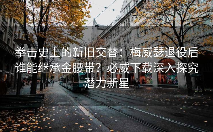 拳击史上的新旧交替：梅威瑟退役后谁能继承金腰带？必威下载深入探究潜力新星