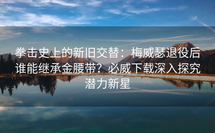 拳击史上的新旧交替：梅威瑟退役后谁能继承金腰带？必威下载深入探究潜力新星  第2张