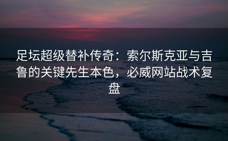 足坛超级替补传奇：索尔斯克亚与吉鲁的关键先生本色，必威网站战术复盘