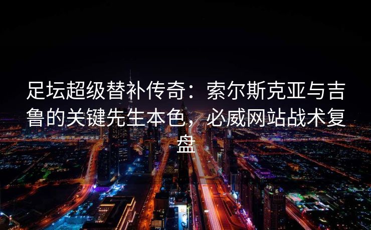足坛超级替补传奇：索尔斯克亚与吉鲁的关键先生本色，必威网站战术复盘  第2张