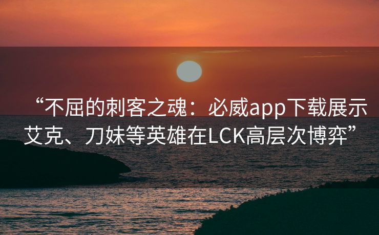 “不屈的刺客之魂：必威app下载展示艾克、刀妹等英雄在LCK高层次博弈”  第2张