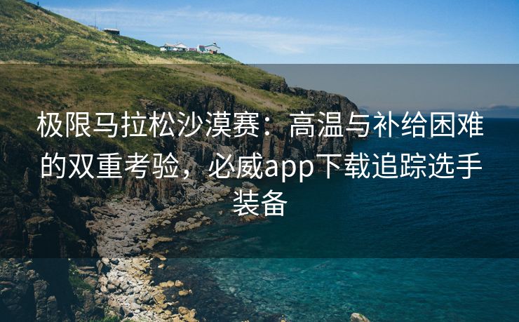 极限马拉松沙漠赛：高温与补给困难的双重考验，必威app下载追踪选手装备