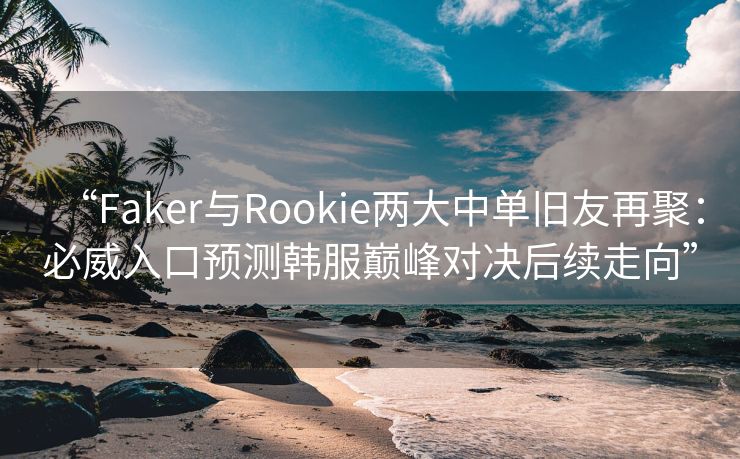 “Faker与Rookie两大中单旧友再聚：必威入口预测韩服巅峰对决后续走向”