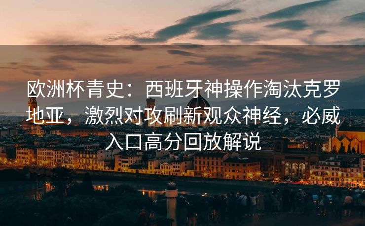 欧洲杯青史：西班牙神操作淘汰克罗地亚，激烈对攻刷新观众神经，必威入口高分回放解说  第2张