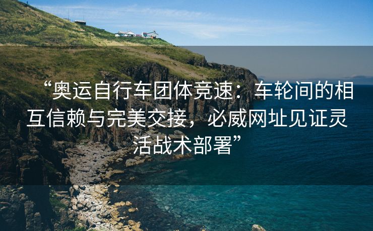 “奥运自行车团体竞速：车轮间的相互信赖与完美交接，必威网址见证灵活战术部署”