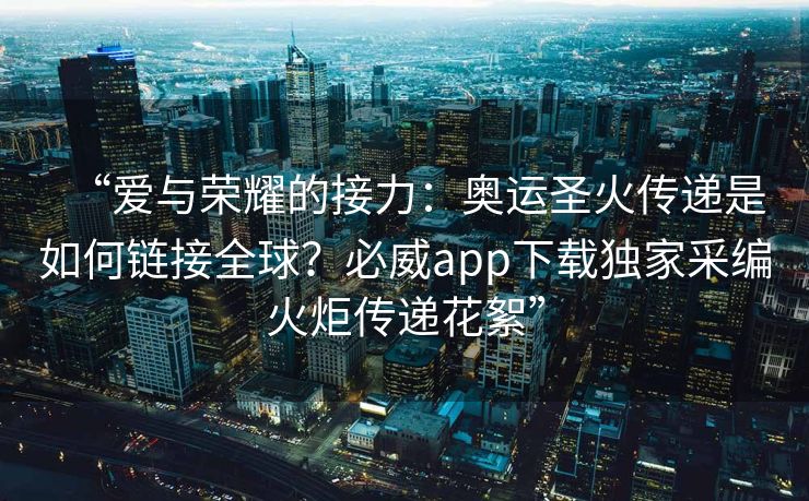 “爱与荣耀的接力：奥运圣火传递是如何链接全球？必威app下载独家采编火炬传递花絮”