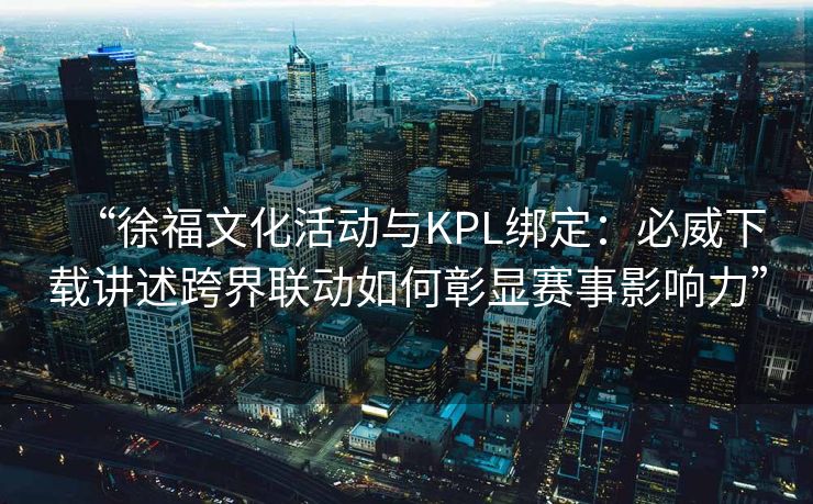 “徐福文化活动与KPL绑定：必威下载讲述跨界联动如何彰显赛事影响力”
