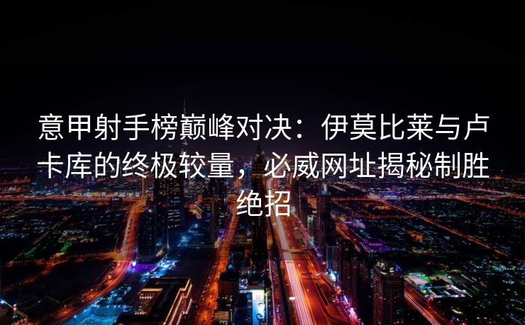 意甲射手榜巅峰对决：伊莫比莱与卢卡库的终极较量，必威网址揭秘制胜绝招