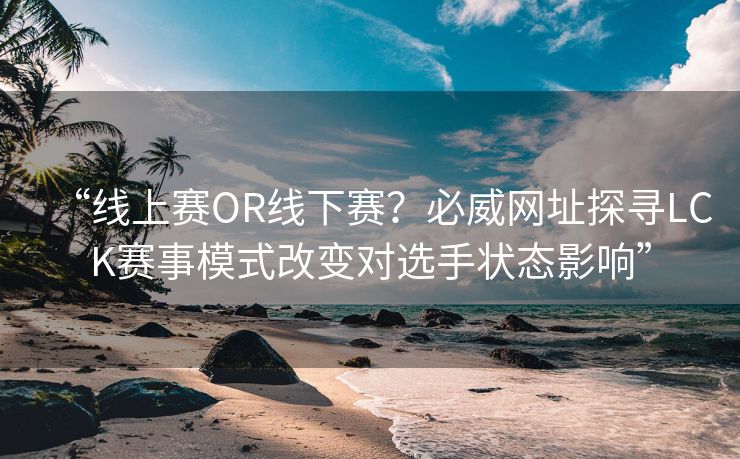 “线上赛OR线下赛？必威网址探寻LCK赛事模式改变对选手状态影响”