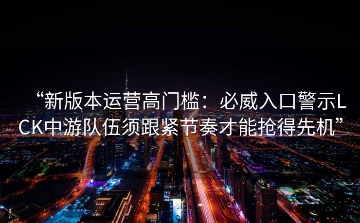“新版本运营高门槛：必威入口警示LCK中游队伍须跟紧节奏才能抢得先机”  第2张