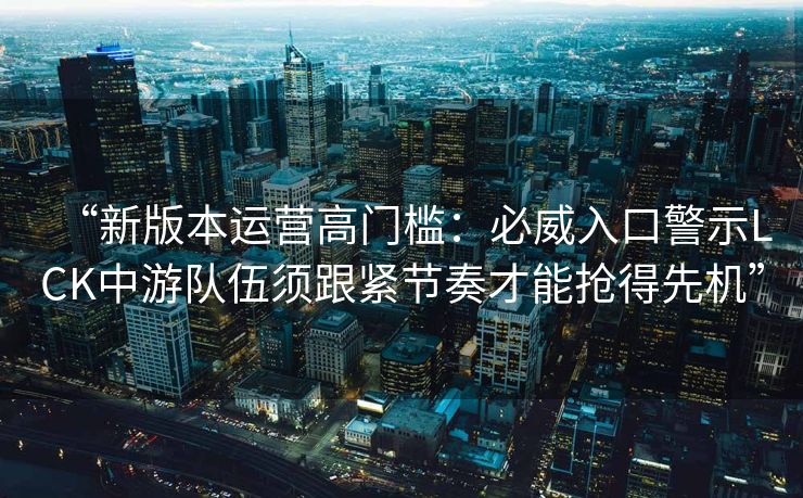 “新版本运营高门槛：必威入口警示LCK中游队伍须跟紧节奏才能抢得先机”