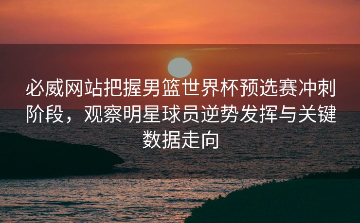 必威网站把握男篮世界杯预选赛冲刺阶段，观察明星球员逆势发挥与关键数据走向  第2张