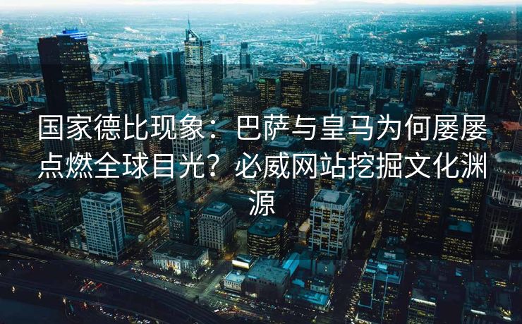 国家德比现象：巴萨与皇马为何屡屡点燃全球目光？必威网站挖掘文化渊源