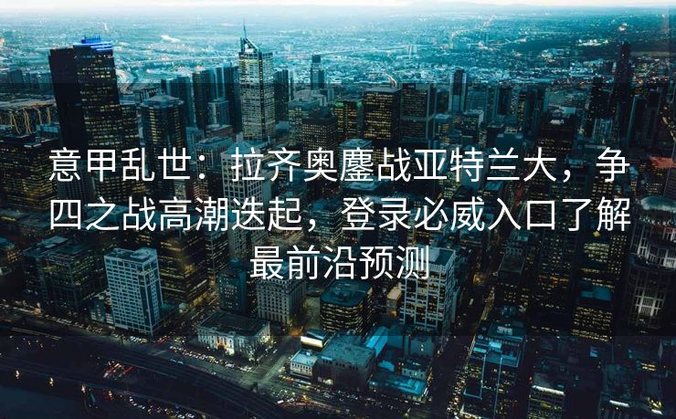意甲乱世：拉齐奥鏖战亚特兰大，争四之战高潮迭起，登录必威入口了解最前沿预测
