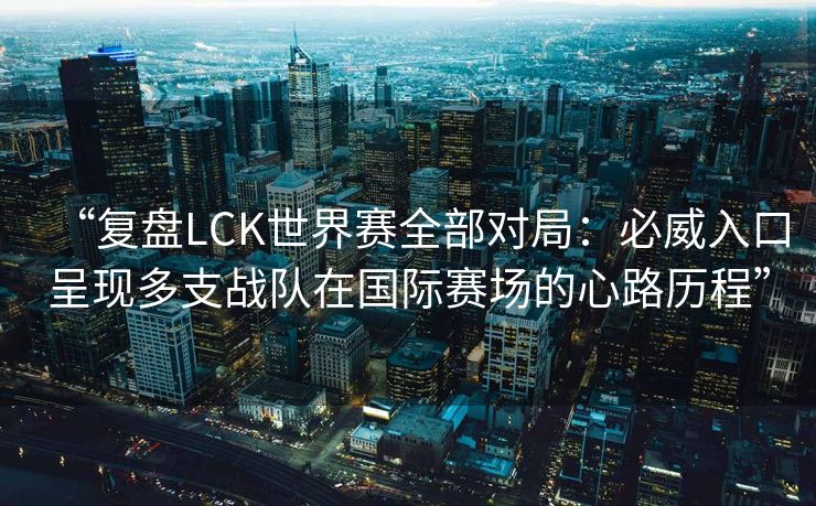 “复盘LCK世界赛全部对局：必威入口呈现多支战队在国际赛场的心路历程”