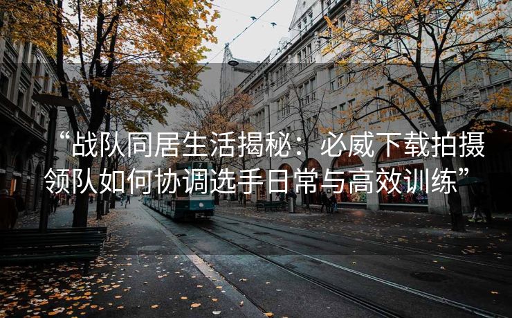 “战队同居生活揭秘：必威下载拍摄领队如何协调选手日常与高效训练”