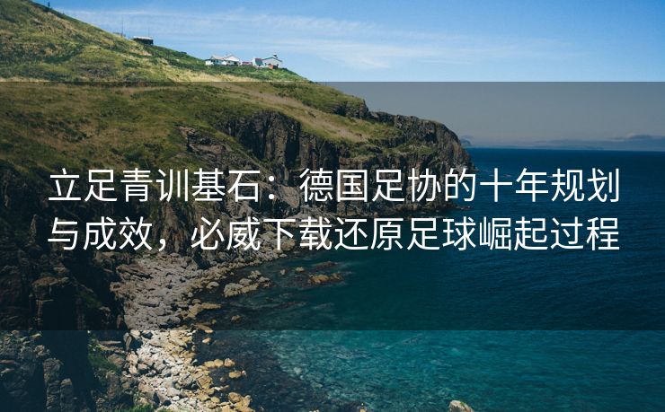 立足青训基石：德国足协的十年规划与成效，必威下载还原足球崛起过程